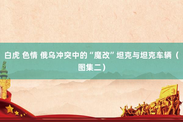 白虎 色情 俄乌冲突中的“魔改”坦克与坦克车辆（图集二）