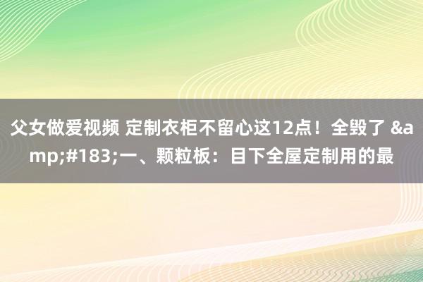 父女做爱视频 定制衣柜不留心这12点!全毁了 ·一、颗粒板:目下全屋定制用的最