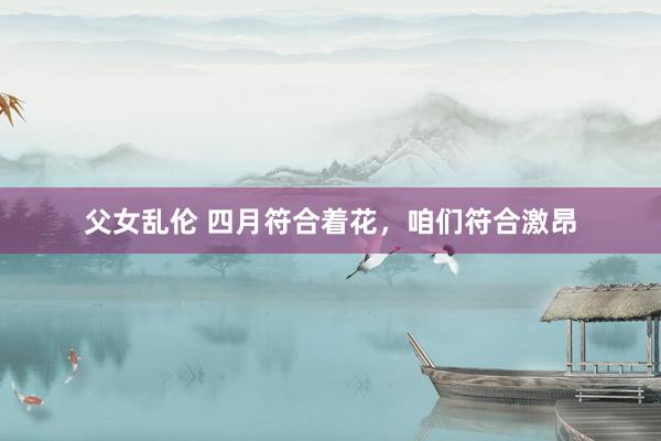 父女乱伦 四月符合着花，咱们符合激昂