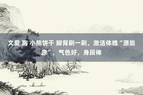 文爱 胸 小熊饼干 脚背刷一刷，激活体魄“源能源”，气色好，身段棒