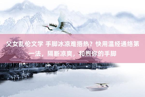 父女乱伦文学 手脚冰凉难捂热？快用温经通络第一法，隔断凉爽，和煦你的手脚