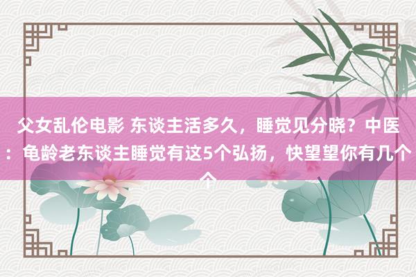 父女乱伦电影 东谈主活多久，睡觉见分晓？中医：龟龄老东谈主睡觉有这5个弘扬，快望望你有几个