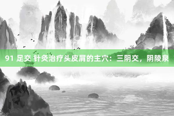 91 足交 针灸治疗头皮屑的主穴：三阴交，阴陵泉